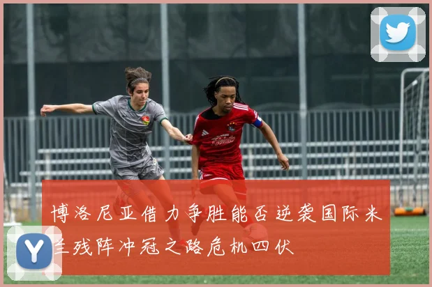 博洛尼亚借力争胜能否逆袭国际米兰残阵冲冠之路危机四伏