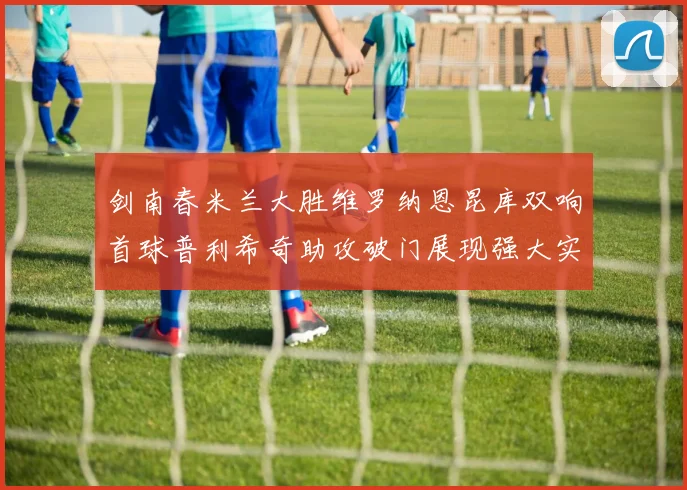 剑南春米兰大胜维罗纳恩昆库双响首球普利希奇助攻破门展现强大实力