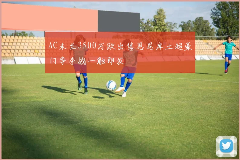 AC米兰3500万欧出售恩昆库土超豪门争夺战一触即发