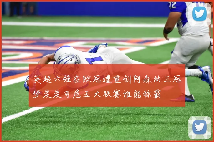 英超六强在欧冠遭重创阿森纳三冠梦岌岌可危五大联赛谁能称霸